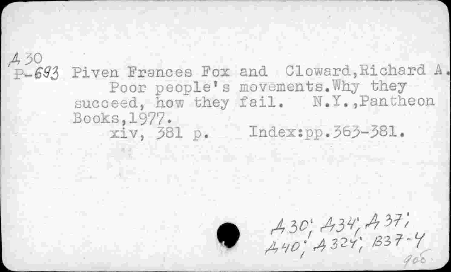 ﻿,4 90
P-6&3 Piven Prances Fox Poor people’s succeed, how they Books,1977« xiv, 981 p.
and Gioward,Richard A movements.Why they fail. N.Y.,Pantheon
Index:pp.969-981.
x io-
^32-r', B3f-f
'	/2 X) A